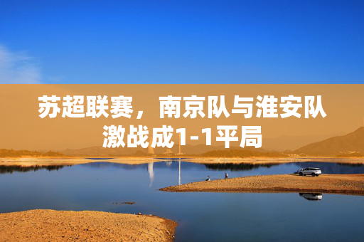 苏超联赛，南京队与淮安队激战成1-1平局