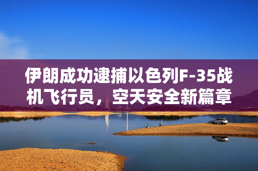 伊朗成功逮捕以色列F-35战机飞行员，空天安全新篇章的开启