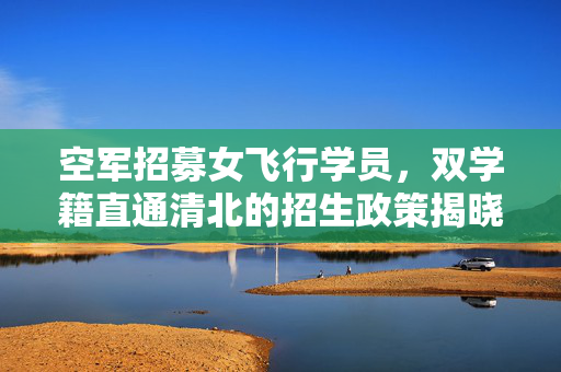 空军招募女飞行学员，双学籍直通清北的招生政策揭晓