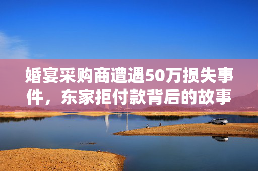 婚宴采购商遭遇50万损失事件，东家拒付款背后的故事与思考