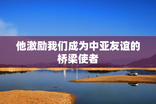 他激励我们成为中亚友谊的桥梁使者