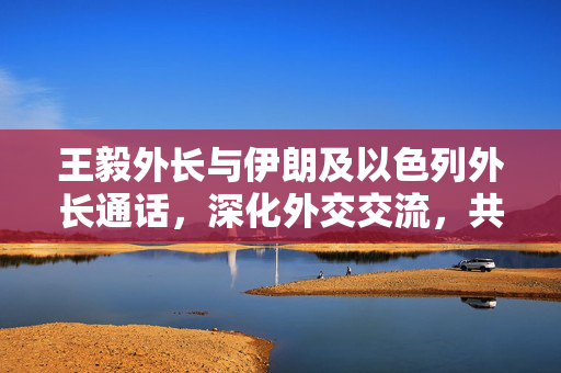 王毅外长与伊朗及以色列外长通话，深化外交交流，共谋地区和平合作