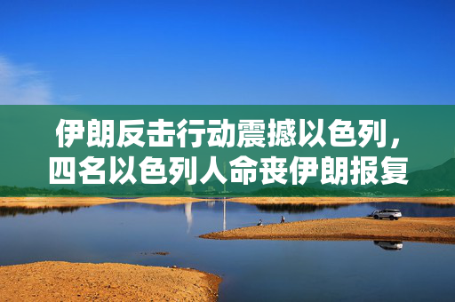 伊朗反击行动震撼以色列，四名以色列人命丧伊朗报复之中