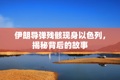 伊朗导弹残骸现身以色列，揭秘背后的故事