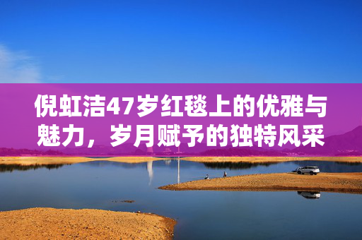 倪虹洁47岁红毯上的优雅与魅力，岁月赋予的独特风采