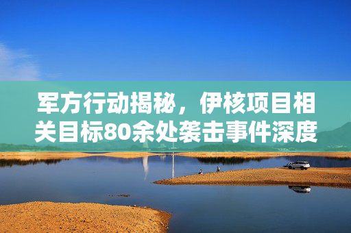 军方行动揭秘，伊核项目相关目标80余处袭击事件深度解析