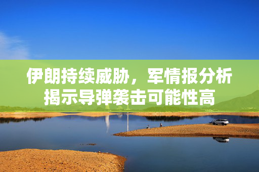 伊朗持续威胁，军情报分析揭示导弹袭击可能性高
