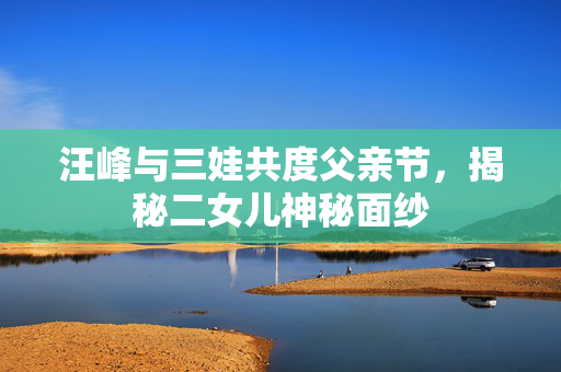 汪峰与三娃共度父亲节，揭秘二女儿神秘面纱