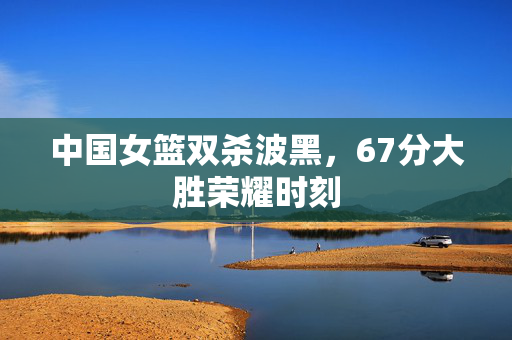 中国女篮双杀波黑，67分大胜荣耀时刻