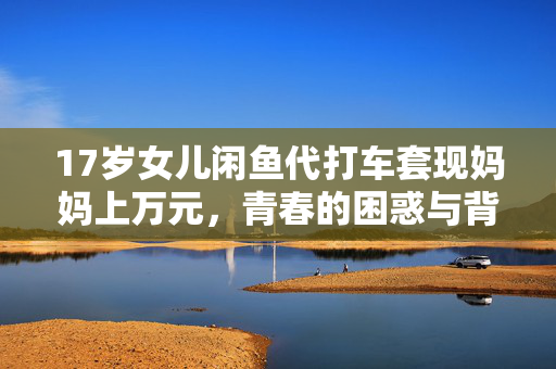 17岁女儿闲鱼代打车套现妈妈上万元，青春的困惑与背后故事