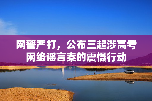 网警严打，公布三起涉高考网络谣言案的震慑行动