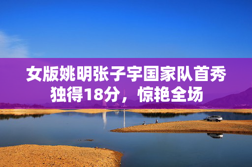 女版姚明张子宇国家队首秀独得18分，惊艳全场
