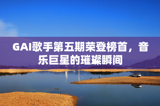 GAI歌手第五期荣登榜首，音乐巨星的璀璨瞬间