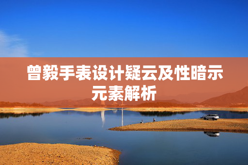 曾毅手表设计疑云及性暗示元素解析
