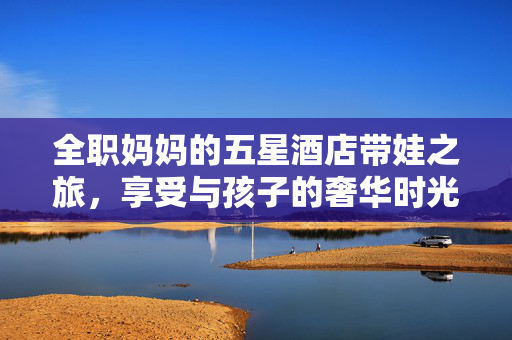 全职妈妈的五星酒店带娃之旅，享受与孩子的奢华时光