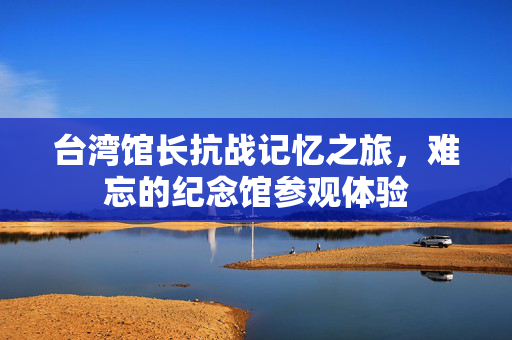 台湾馆长抗战记忆之旅，难忘的纪念馆参观体验