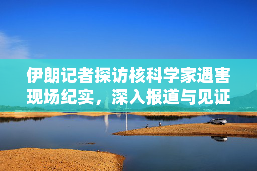 伊朗记者探访核科学家遇害现场纪实，深入报道与见证真相