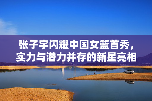 张子宇闪耀中国女篮首秀，实力与潜力并存的新星亮相