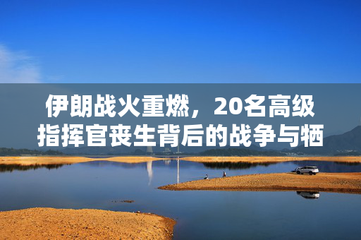 伊朗战火重燃，20名高级指挥官丧生背后的战争与牺牲