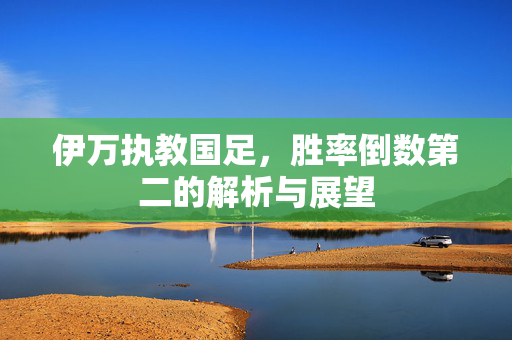 伊万执教国足，胜率倒数第二的解析与展望