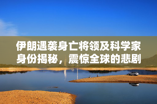 伊朗遇袭身亡将领及科学家身份揭秘，震惊全球的悲剧