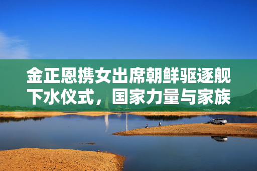 金正恩携女出席朝鲜驱逐舰下水仪式，国家力量与家族荣耀的双重见证