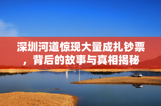深圳河道惊现大量成扎钞票，背后的故事与真相揭秘