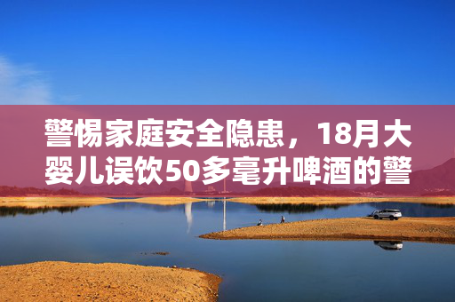 警惕家庭安全隐患，18月大婴儿误饮50多毫升啤酒的警示