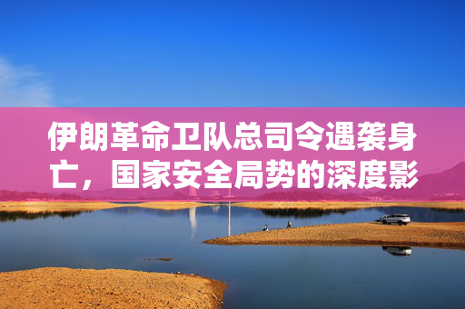 伊朗革命卫队总司令遇袭身亡，国家安全局势的深度影响