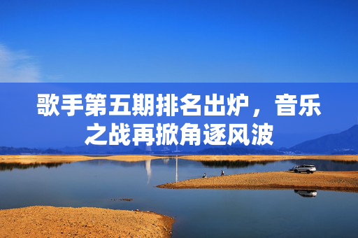 歌手第五期排名出炉，音乐之战再掀角逐风波