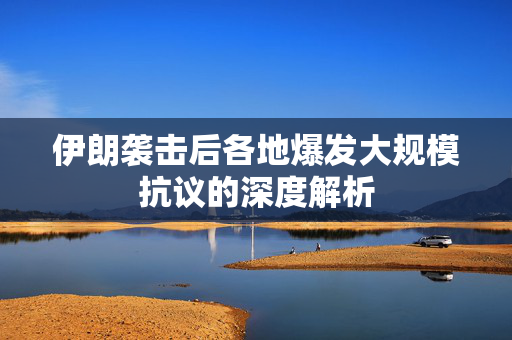 伊朗袭击后各地爆发大规模抗议的深度解析