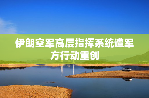 伊朗空军高层指挥系统遭军方行动重创