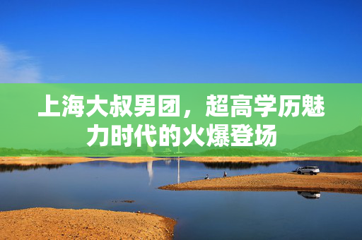 上海大叔男团，超高学历魅力时代的火爆登场