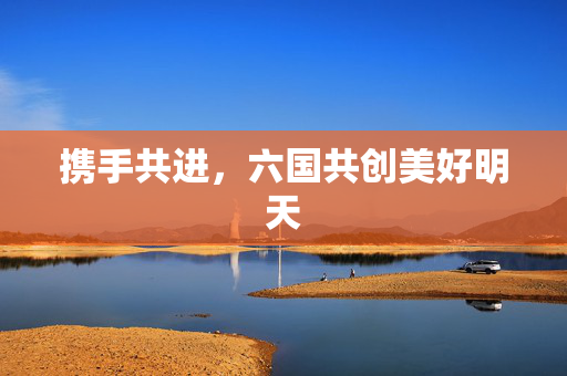 携手共进，六国共创美好明天
