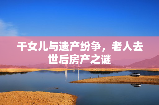 干女儿与遗产纷争，老人去世后房产之谜