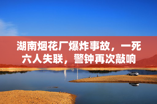 湖南烟花厂爆炸事故，一死六人失联，警钟再次敲响