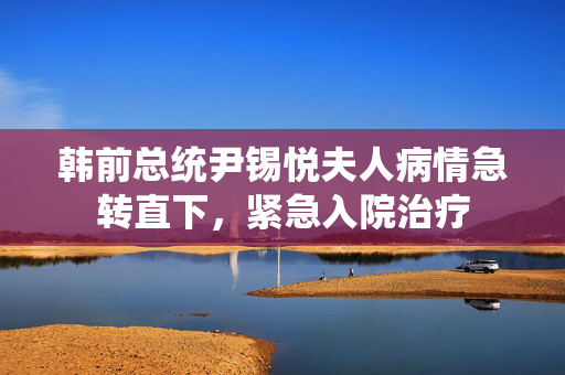 韩前总统尹锡悦夫人病情急转直下，紧急入院治疗