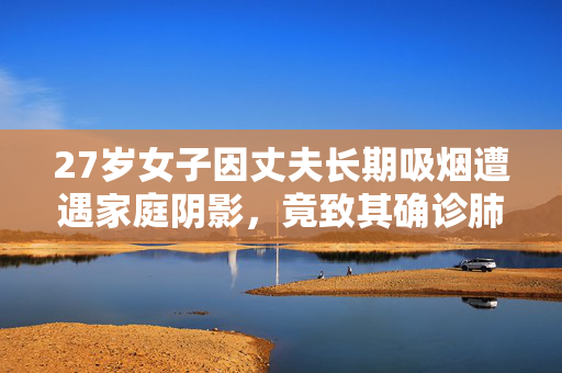27岁女子因丈夫长期吸烟遭遇家庭阴影，竟致其确诊肺癌