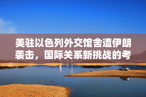 美驻以色列外交馆舍遭伊朗袭击，国际关系新挑战的考验