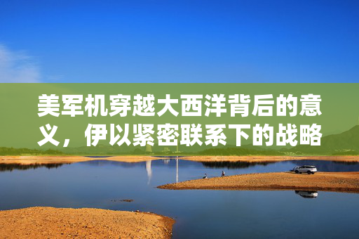 美军机穿越大西洋背后的意义，伊以紧密联系下的战略考量