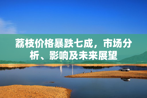 荔枝价格暴跌七成，市场分析、影响及未来展望