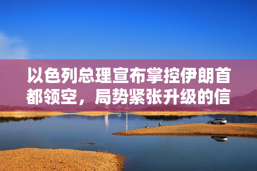 以色列总理宣布掌控伊朗首都领空，局势紧张升级的信号