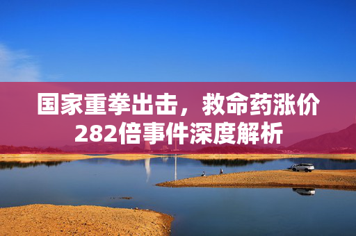 国家重拳出击，救命药涨价282倍事件深度解析