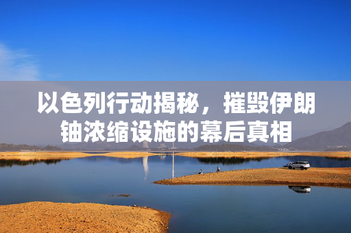 以色列行动揭秘，摧毁伊朗铀浓缩设施的幕后真相