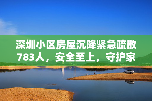 深圳小区房屋沉降紧急疏散783人，安全至上，守护家园的行动