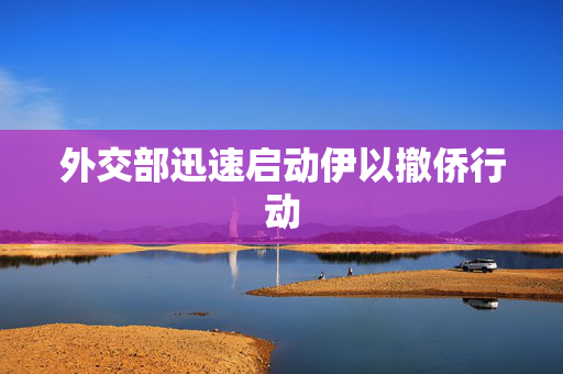 外交部迅速启动伊以撤侨行动