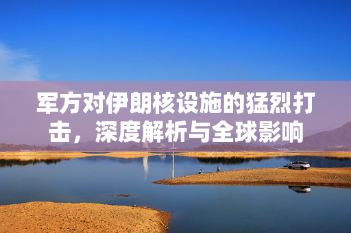 军方对伊朗核设施的猛烈打击，深度解析与全球影响