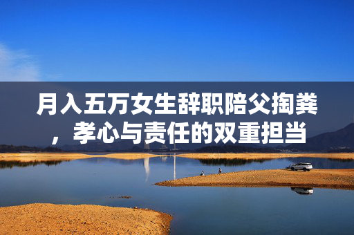 月入五万女生辞职陪父掏粪，孝心与责任的双重担当