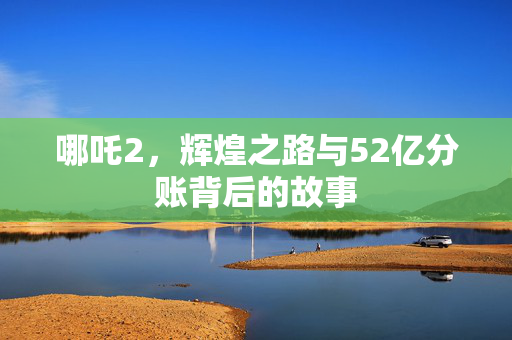 哪吒2，辉煌之路与52亿分账背后的故事