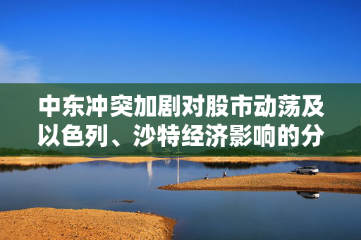中东冲突加剧对股市动荡及以色列、沙特经济影响的分析